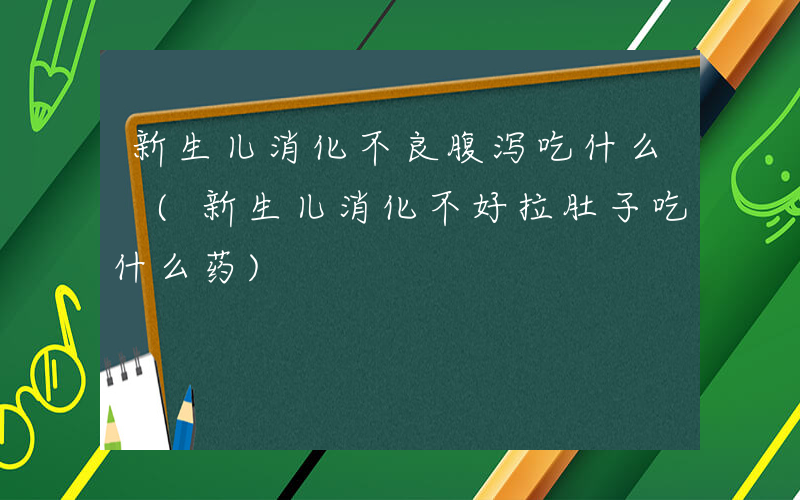 新生儿消化不良腹泻吃什么 (新生儿消化不好拉肚子吃什么药)